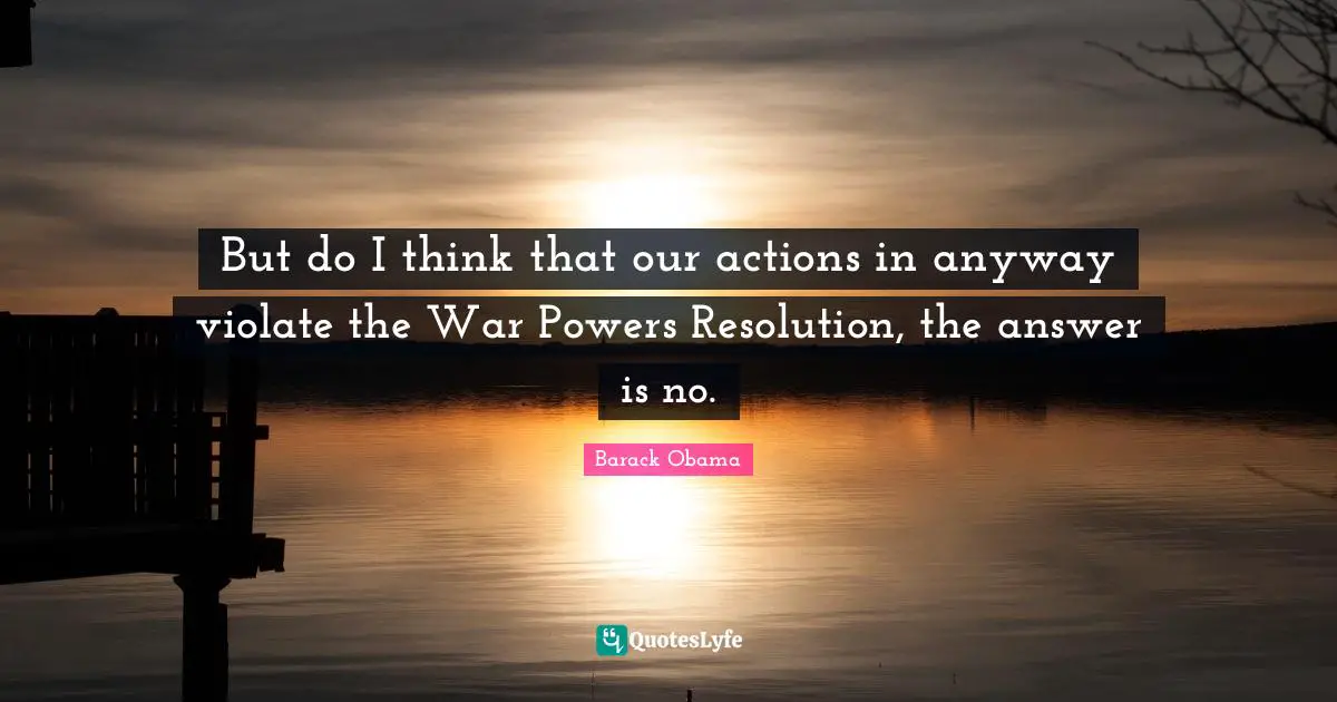 But do I think that our actions in anyway violate the War Powers Resolution, the answer is no.