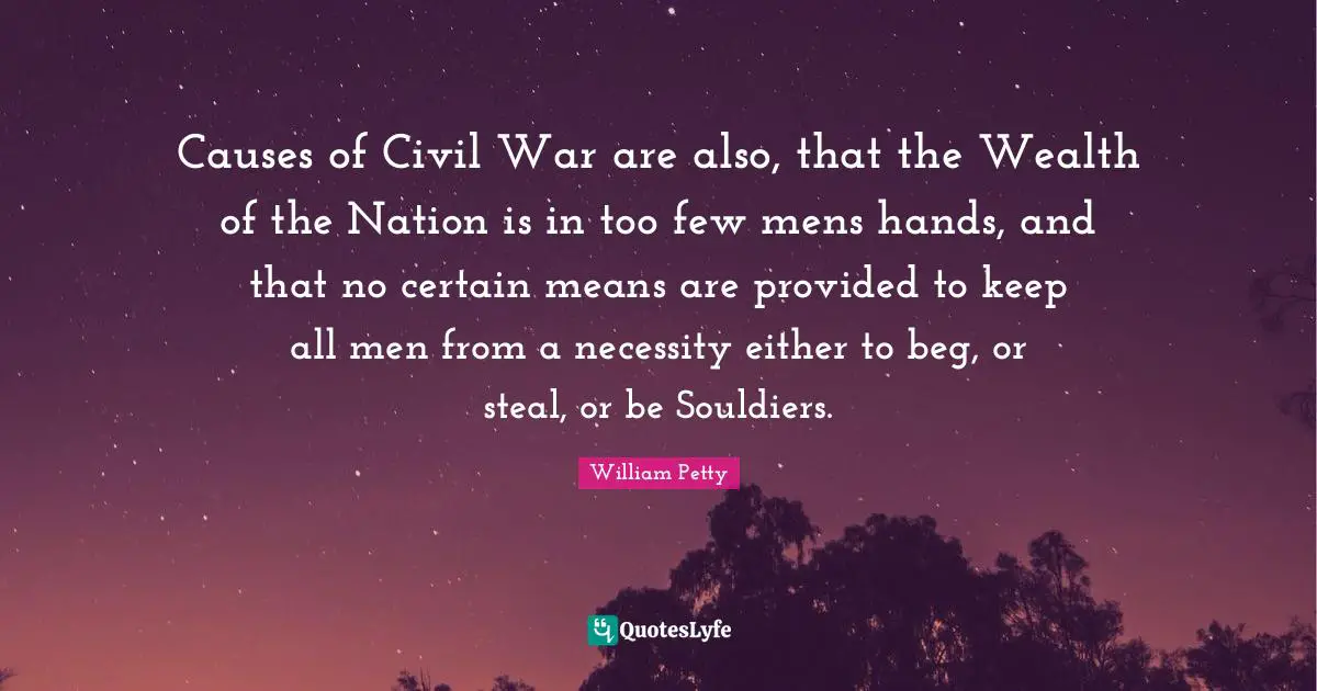 Causes of Civil War are also, that the Wealth of the Nation is in too few mens hands, and that no certain means are provided to keep all men from a necessity either to beg, or steal, or be Souldiers.