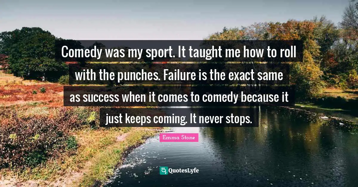 Comedy was my sport. It taught me how to roll with the punches. Failure is the exact same as success when it comes to comedy because it just keeps coming. It never stops.