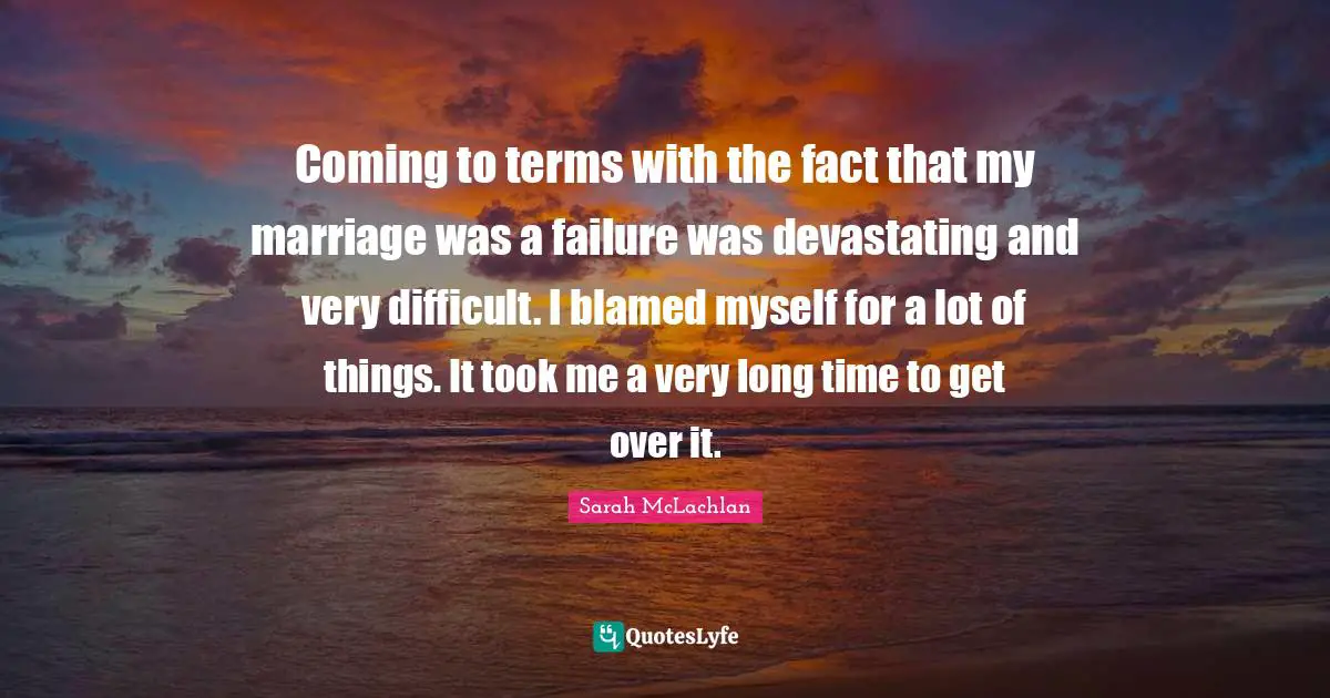 Coming to terms with the fact that my marriage was a failure was devastating and very difficult. I blamed myself for a lot of things. It took me a very long time to get over it.