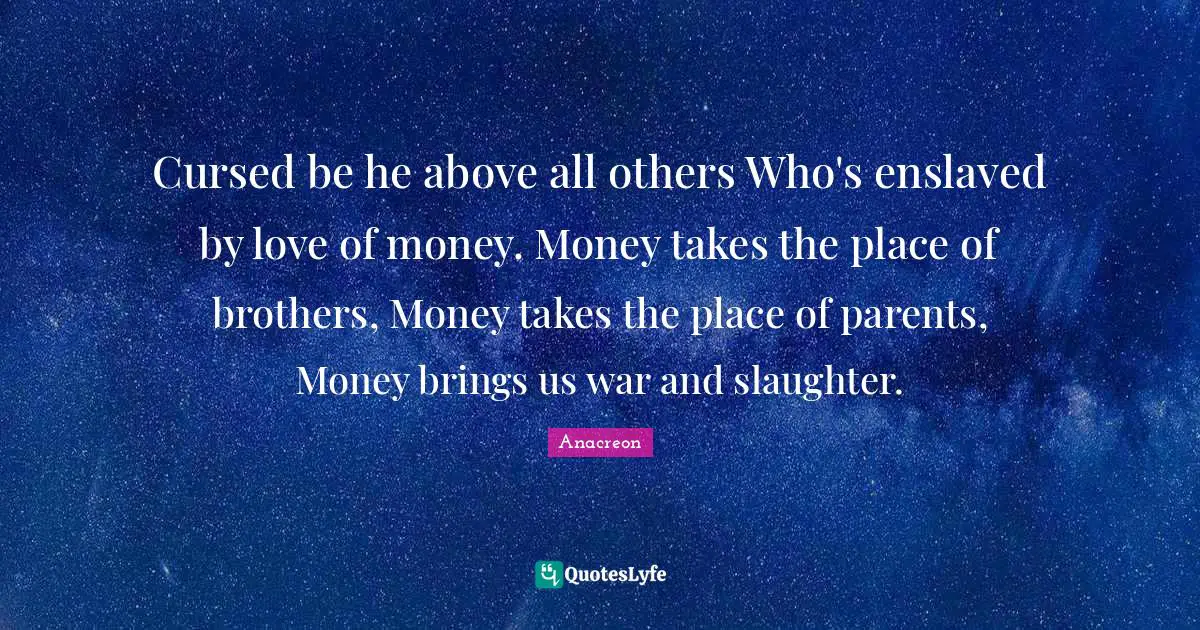 Cursed be he above all others Who's enslaved by love of money. Money takes the place of brothers, Money takes the place of parents, Money brings us war and slaughter.