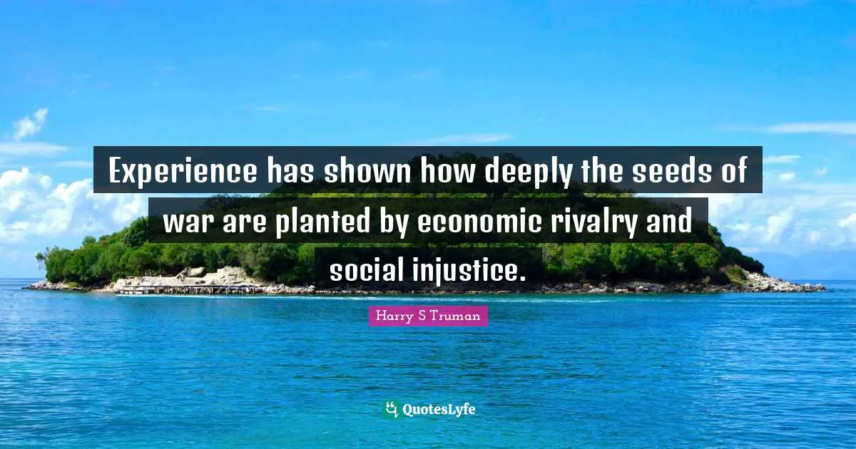 Harry S Truman Quotes: Experience has shown how deeply the seeds of war are planted by economic rivalry and social injustice.