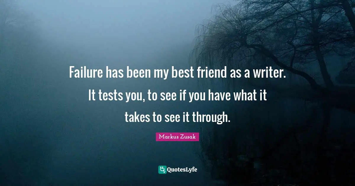 Failure has been my best friend as a writer. It tests you, to see if you have what it takes to see it through.