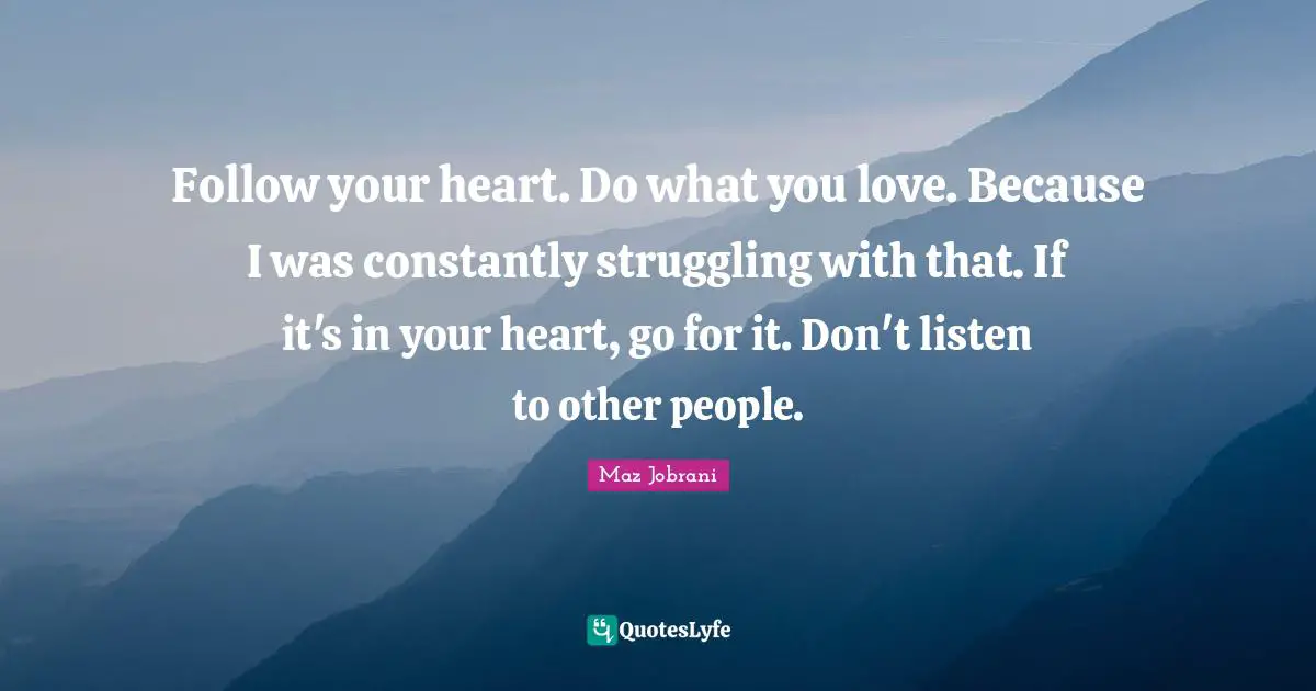 Follow your heart. Do what you love. Because I was constantly struggling with that. If it's in your heart, go for it. Don't listen to other people.