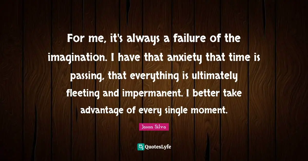 For me, it's always a failure of the imagination. I have that anxiety that time is passing, that everything is ultimately fleeting and impermanent. I better take advantage of every single moment.