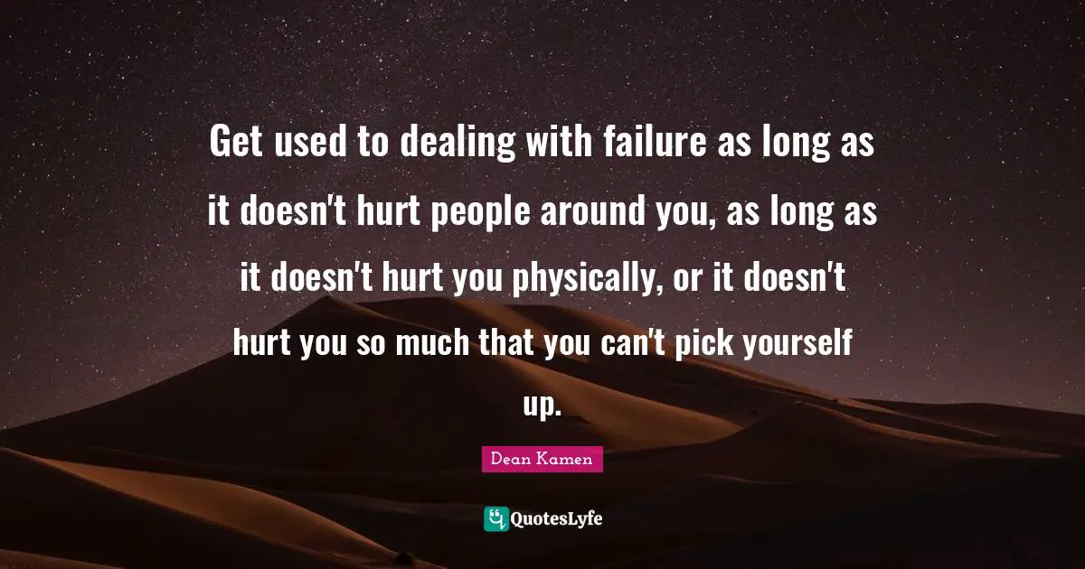 Get used to dealing with failure as long as it doesn't hurt people around you, as long as it doesn't hurt you physically, or it doesn't hurt you so much that you can't pick yourself up.