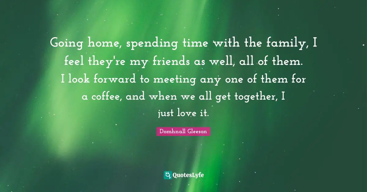 Going home, spending time with the family, I feel they're my friends as well, all of them. I look forward to meeting any one of them for a coffee, and when we all get together, I just love it.