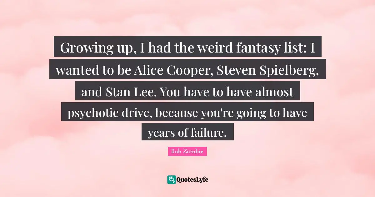 Growing up, I had the weird fantasy list: I wanted to be Alice Cooper, Steven Spielberg, and Stan Lee. You have to have almost psychotic drive, because you're going to have years of failure.