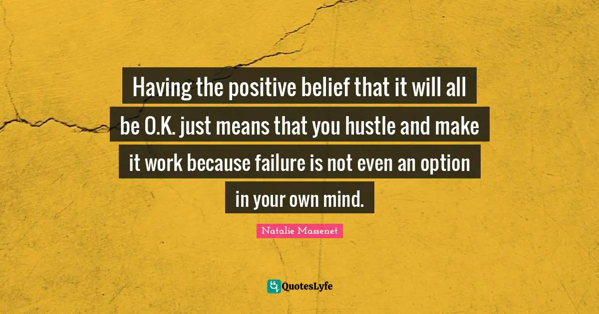 Having the positive belief that it will all be O.K. just means that you hustle and make it work because failure is not even an option in your own mind.