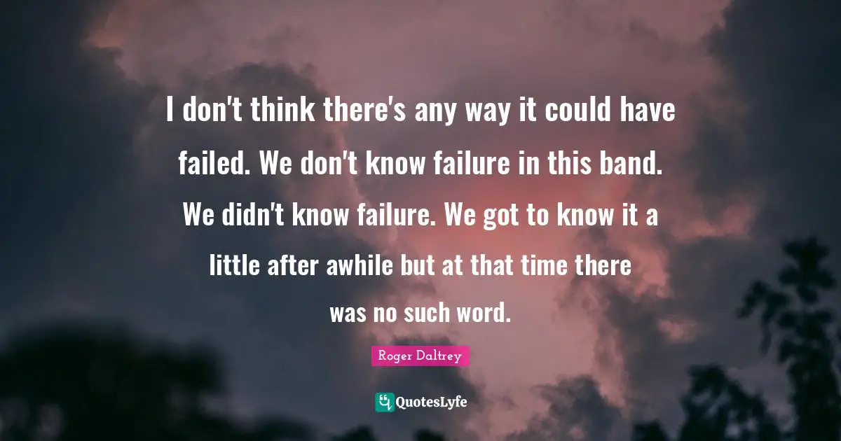 I don't think there's any way it could have failed. We don't know failure in this band. We didn't know failure. We got to know it a little after awhile but at that time there was no such word.