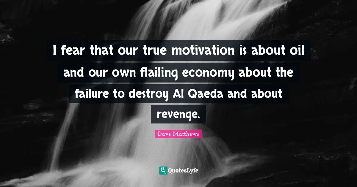 I fear that our true motivation is about oil and our own flailing economy about the failure to destroy Al Qaeda and about revenge.