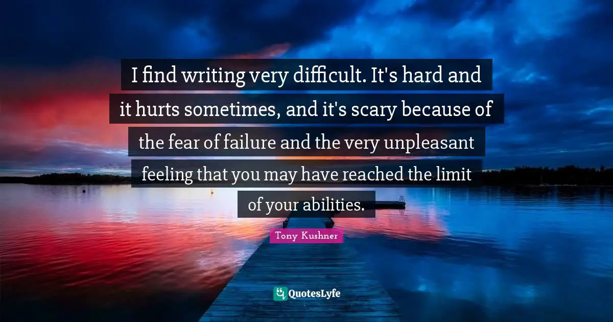 I find writing very difficult. It's hard and it hurts sometimes, and it's scary because of the fear of failure and the very unpleasant feeling that you may have reached the limit of your abilities.