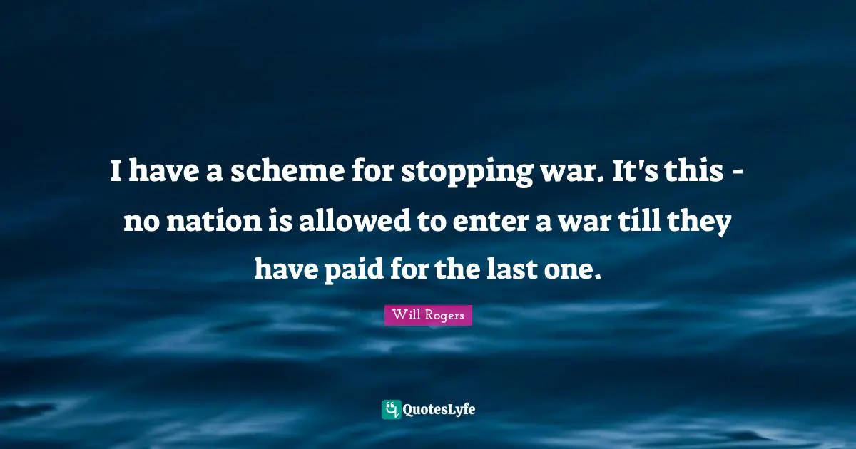I have a scheme for stopping war. It's this - no nation is allowed to enter a war till they have paid for the last one.