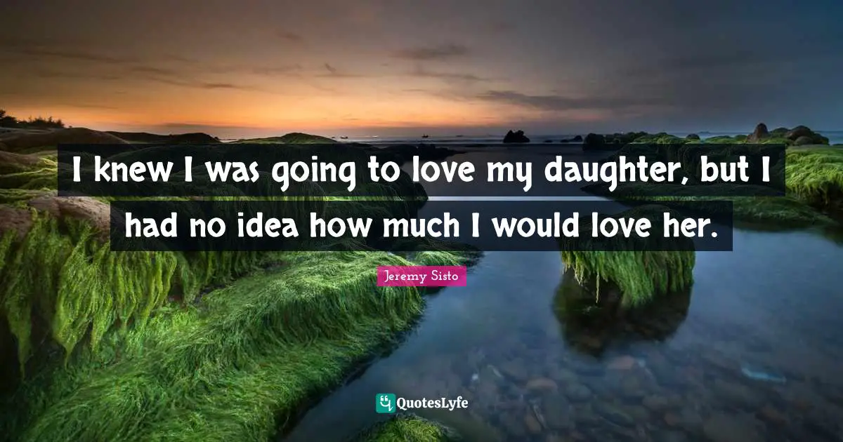 I knew I was going to love my daughter, but I had no idea how much I would love her.