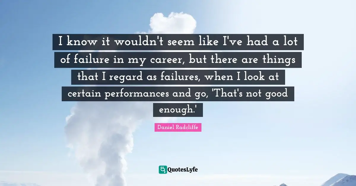 I know it wouldn't seem like I've had a lot of failure in my career, but there are things that I regard as failures, when I look at certain performances and go, 'That's not good enough.'