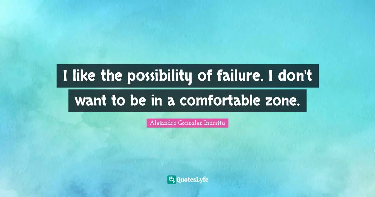 I like the possibility of failure. I don't want to be in a comfortable zone.