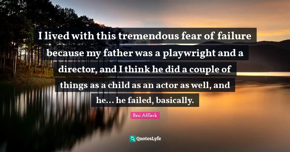 I lived with this tremendous fear of failure because my father was a playwright and a director, and I think he did a couple of things as a child as an actor as well, and he... he failed, basically.