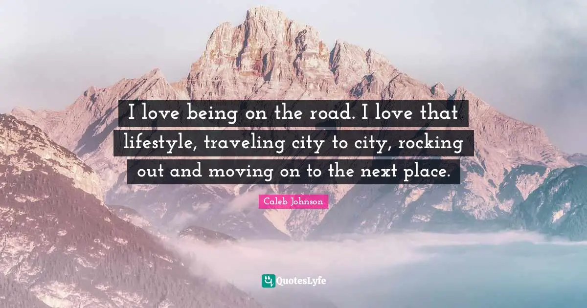 I love being on the road. I love that lifestyle, traveling city to city, rocking out and moving on to the next place.