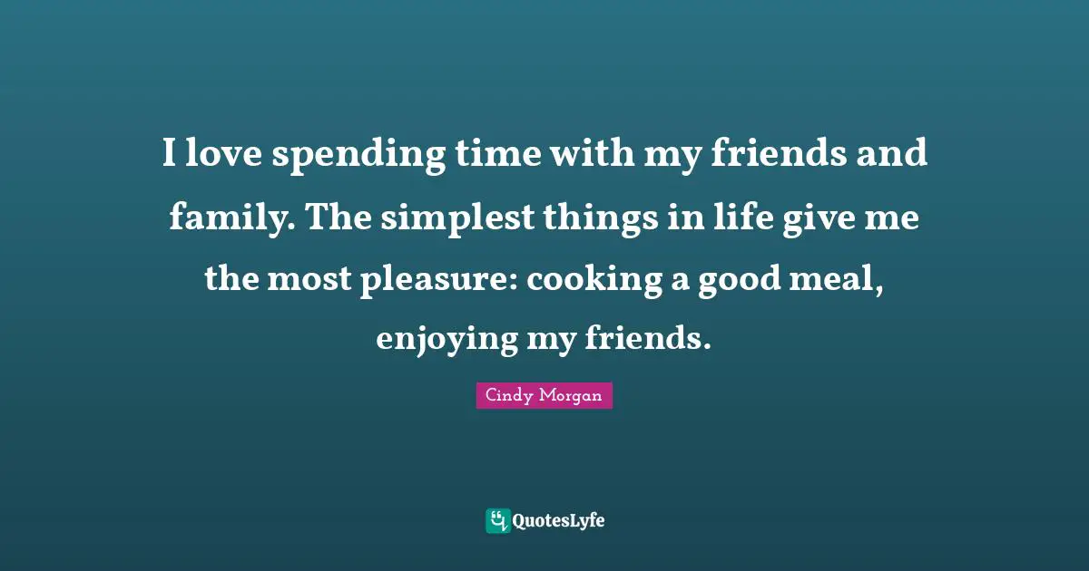 I love spending time with my friends and family. The simplest things in life give me the most pleasure: cooking a good meal, enjoying my friends.