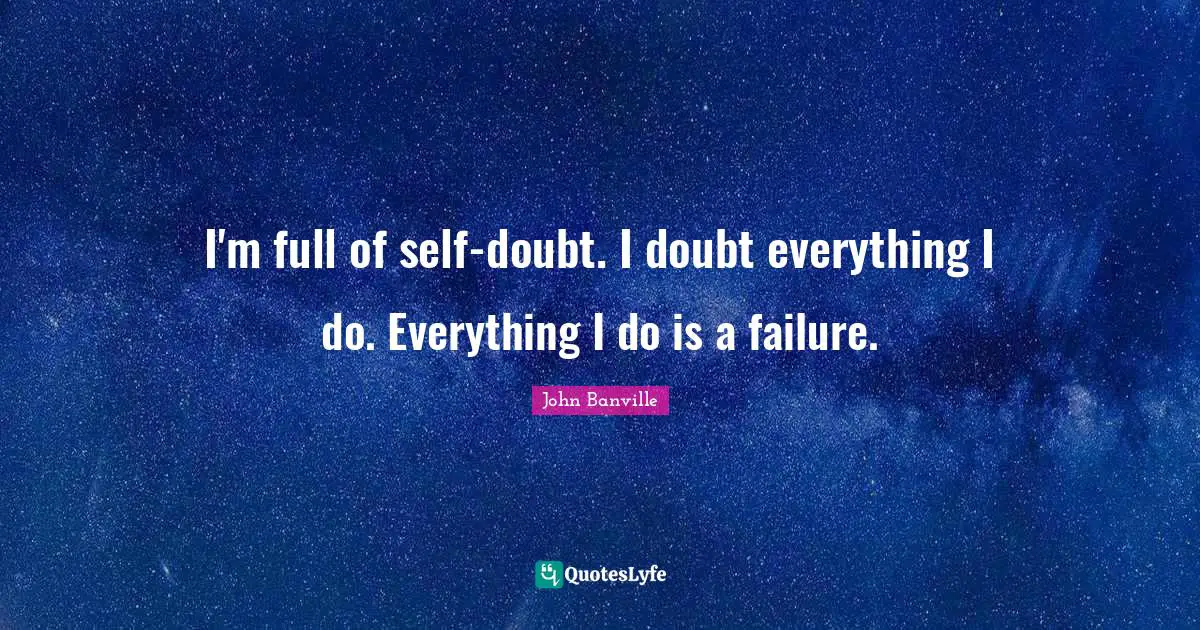 I'm full of self-doubt. I doubt everything I do. Everything I do is a failure.