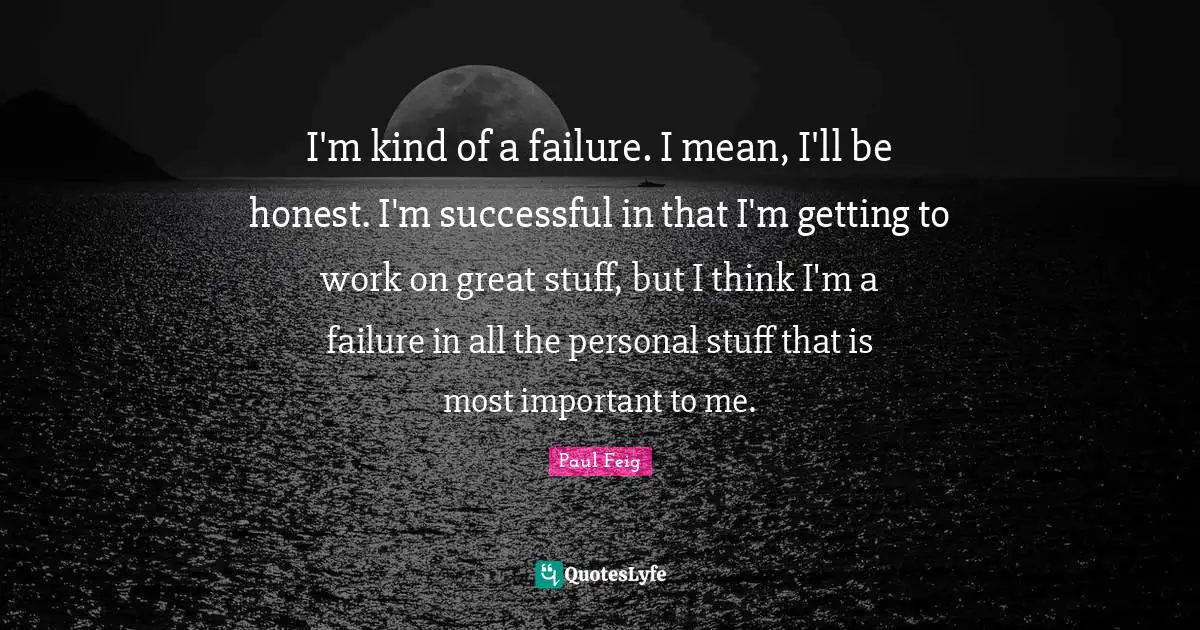 I'm kind of a failure. I mean, I'll be honest. I'm successful in that I'm getting to work on great stuff, but I think I'm a failure in all the personal stuff that is most important to me.