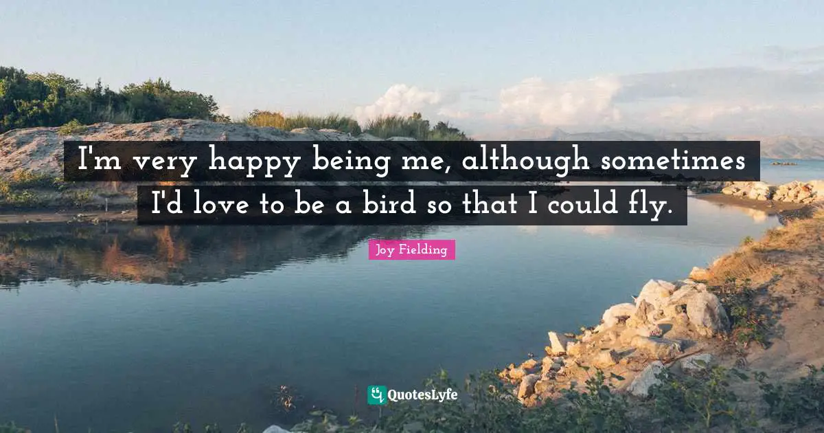 I'm very happy being me, although sometimes I'd love to be a bird so that I could fly.