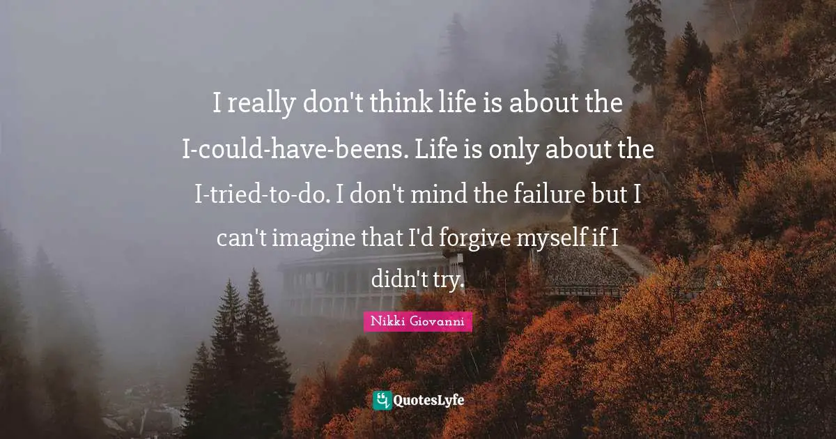 Nikki Giovanni Quotes: "I really don't think life is about the I-could-have-beens. Life is only about the I-tried-to-do. I don't mind the failure but I can't imagine that I'd forgive myself if I didn't try."