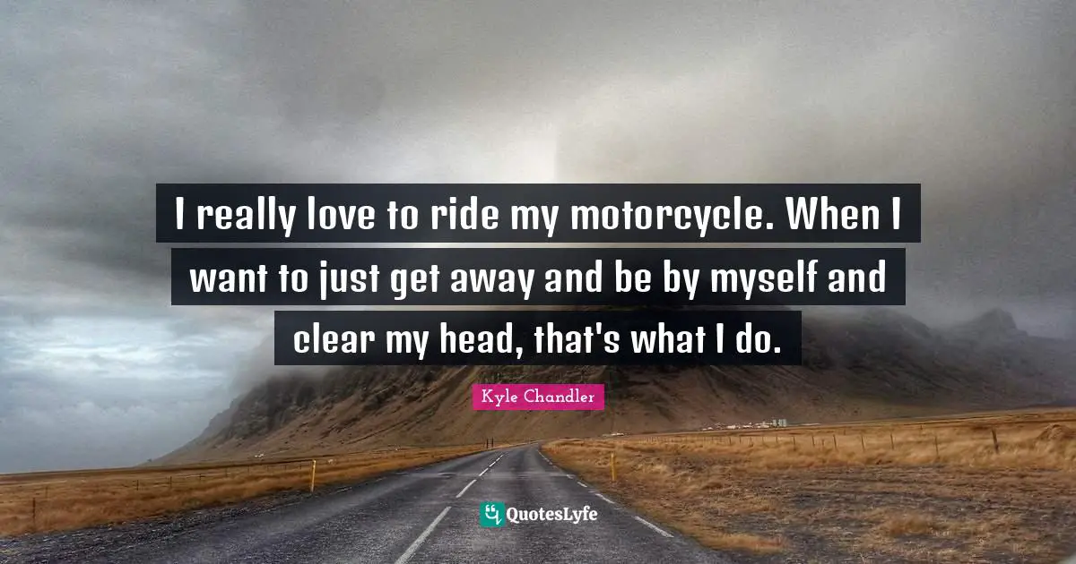 I really love to ride my motorcycle. When I want to just get away and be by myself and clear my head, that's what I do.