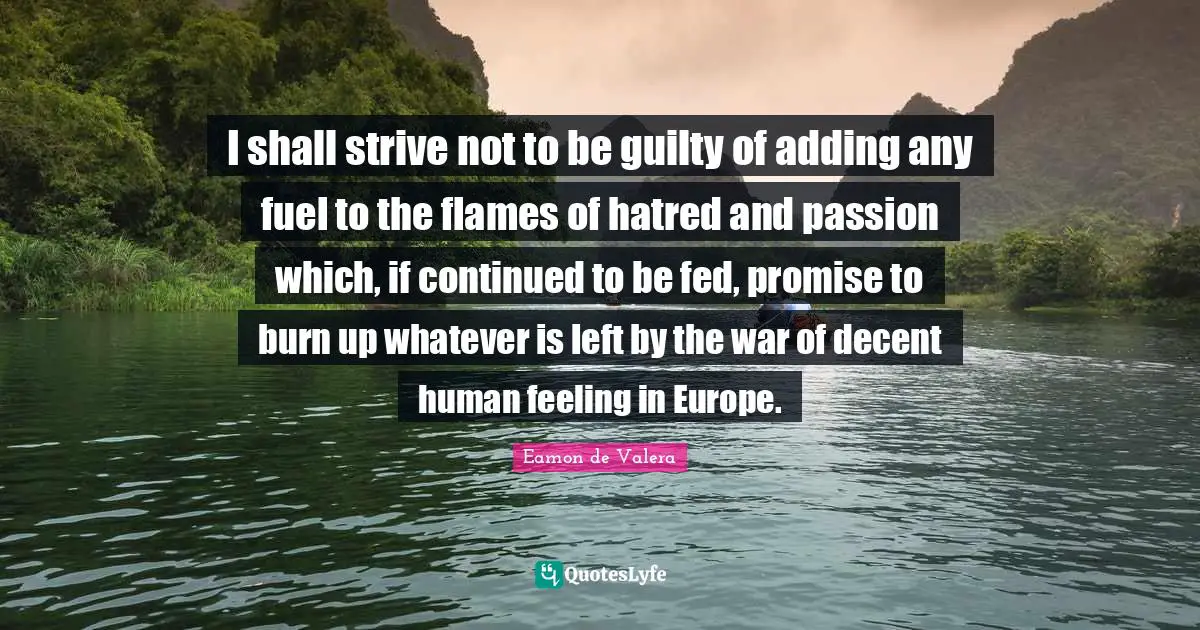I shall strive not to be guilty of adding any fuel to the flames of hatred and passion which, if continued to be fed, promise to burn up whatever is left by the war of decent human feeling in Europe.