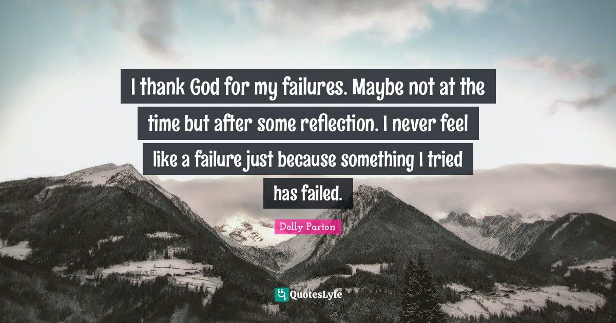 I thank God for my failures. Maybe not at the time but after some reflection. I never feel like a failure just because something I tried has failed.