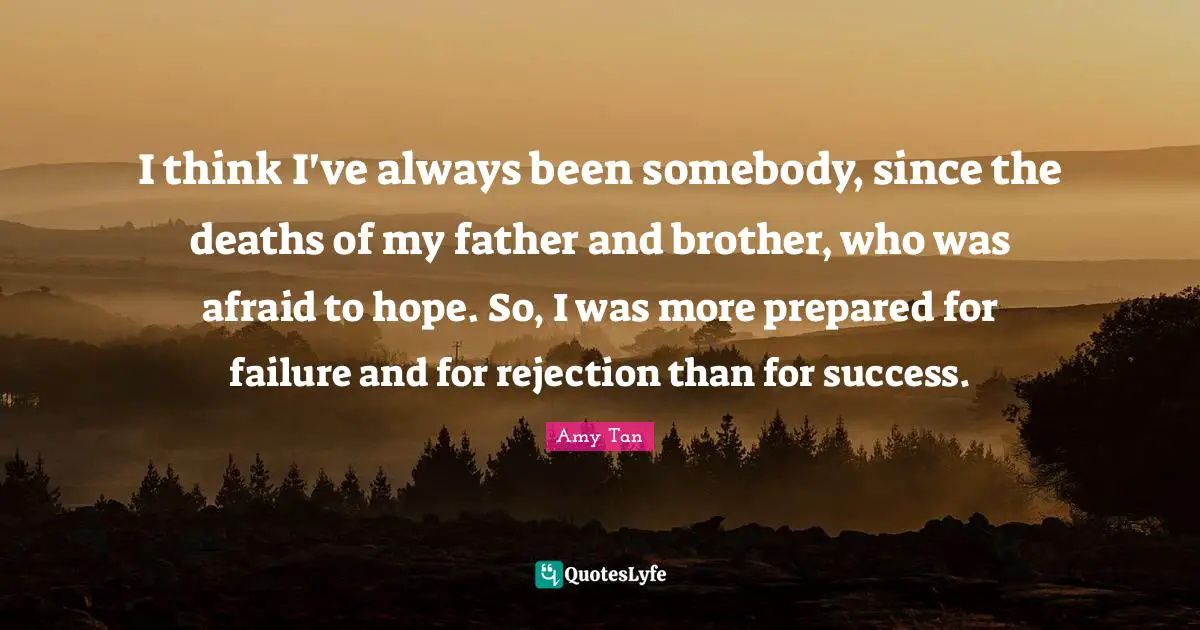 Amy Tan Quotes: "I think I've always been somebody, since the deaths of my father and brother, who was afraid to hope. So, I was more prepared for failure and for rejection than for success."
