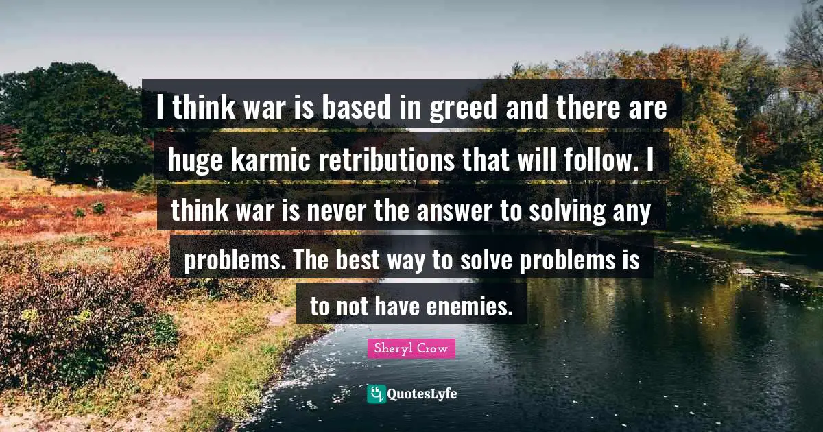 I think war is based in greed and there are huge karmic retributions that will follow. I think war is never the answer to solving any problems. The best way to solve problems is to not have enemies.
