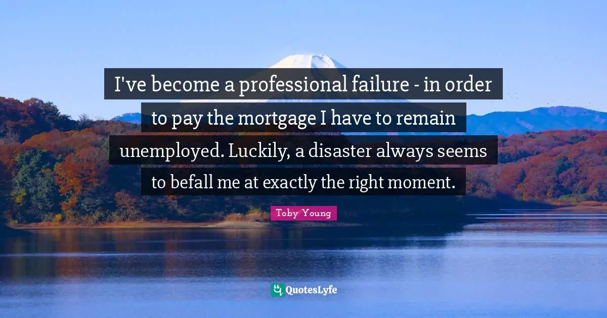 I've become a professional failure - in order to pay the mortgage I have to remain unemployed. Luckily, a disaster always seems to befall me at exactly the right moment.