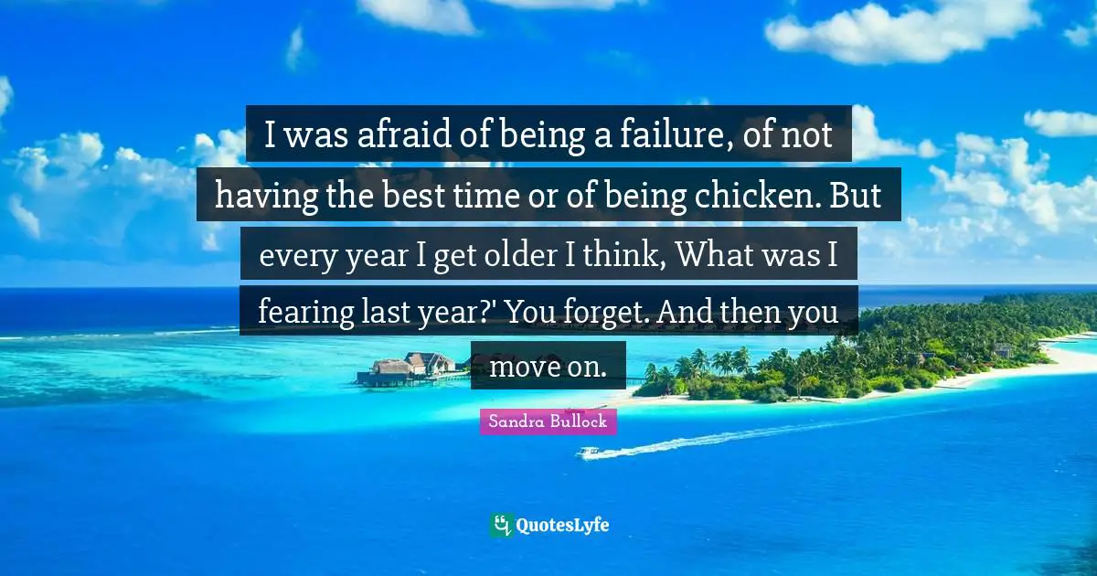 I was afraid of being a failure, of not having the best time or of being chicken. But every year I get older I think, What was I fearing last year?' You forget. And then you move on.
