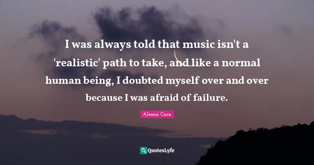 I was always told that music isn't a 'realistic' path to take, and like a normal human being, I doubted myself over and over because I was afraid of failure.