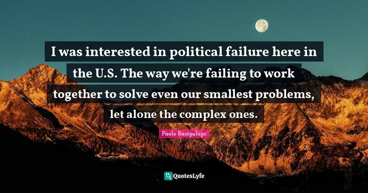 I was interested in political failure here in the U.S. The way we're failing to work together to solve even our smallest problems, let alone the complex ones.