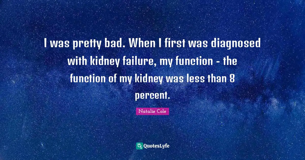 I was pretty bad. When I first was diagnosed with kidney failure, my function - the function of my kidney was less than 8 percent.