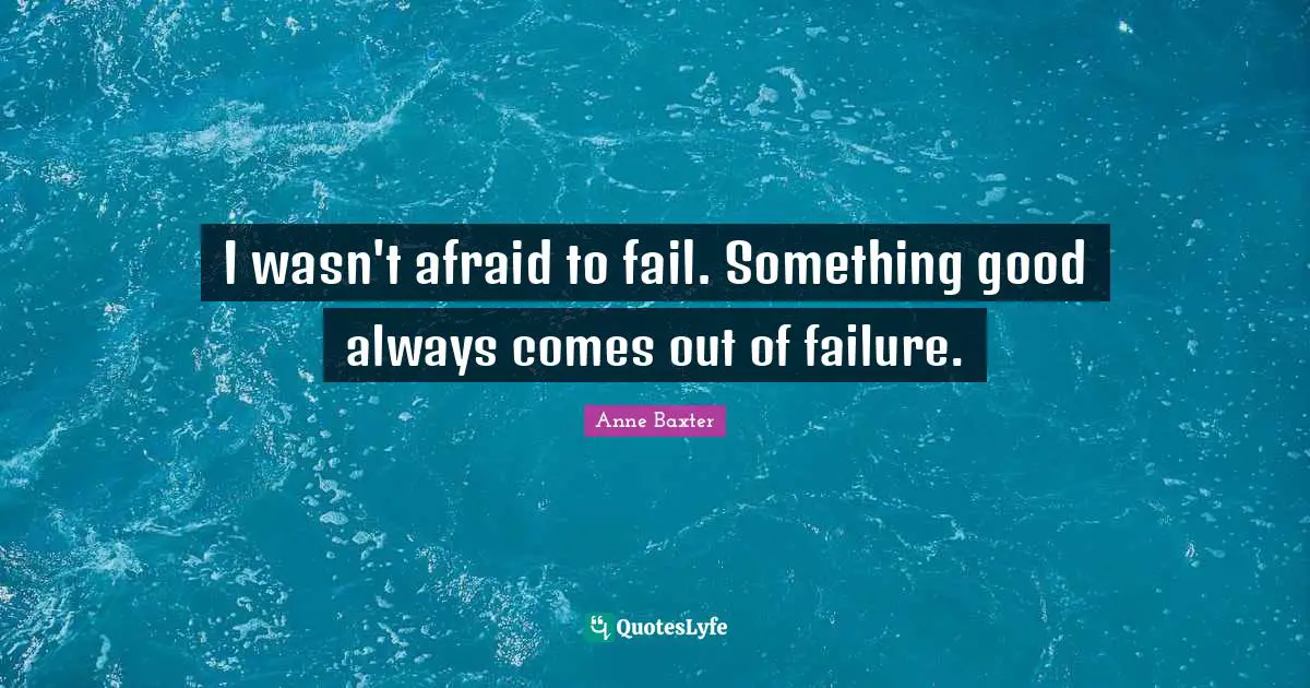 I wasn't afraid to fail. Something good always comes out of failure.
