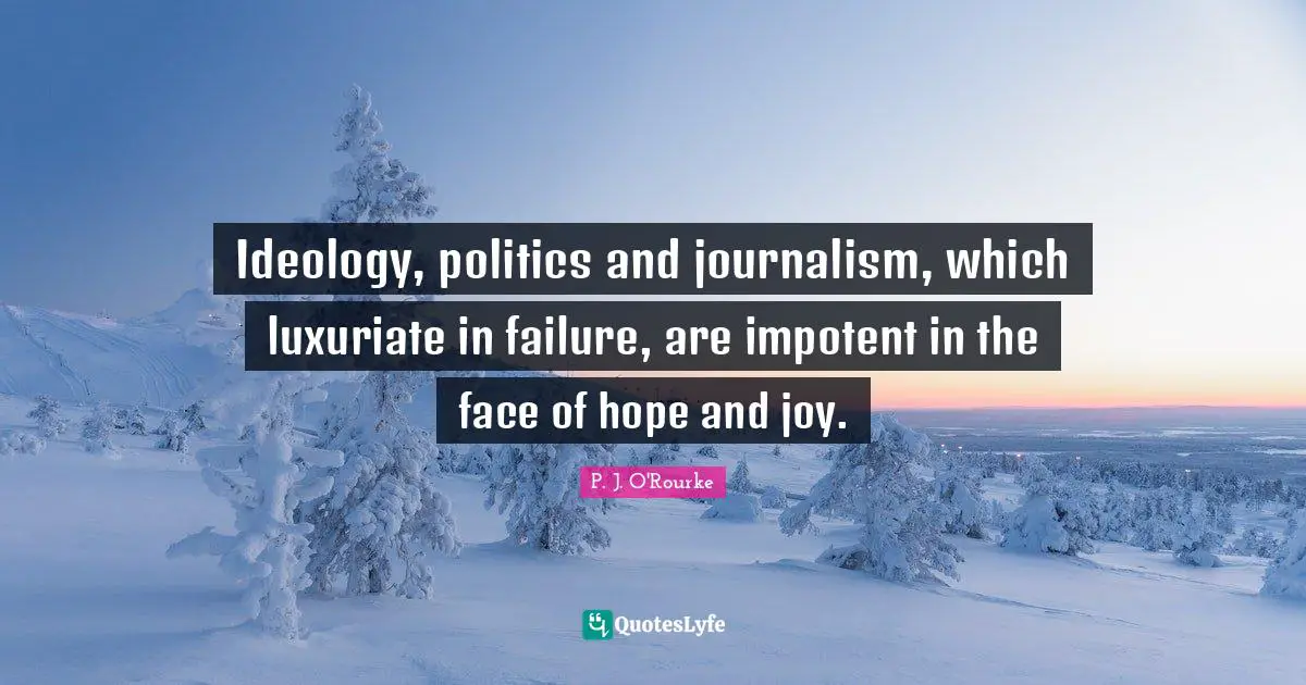 Ideology, politics and journalism, which luxuriate in failure, are impotent in the face of hope and joy.