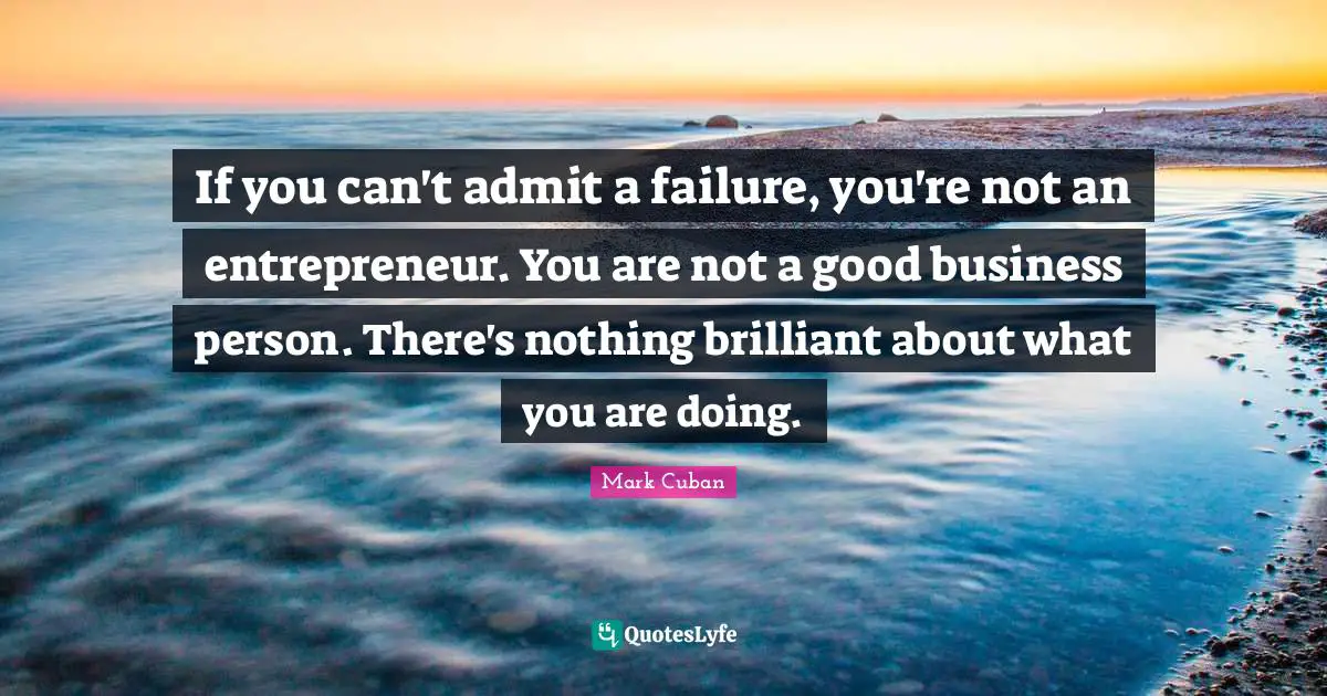 If you can't admit a failure, you're not an entrepreneur. You are not a good business person. There's nothing brilliant about what you are doing.