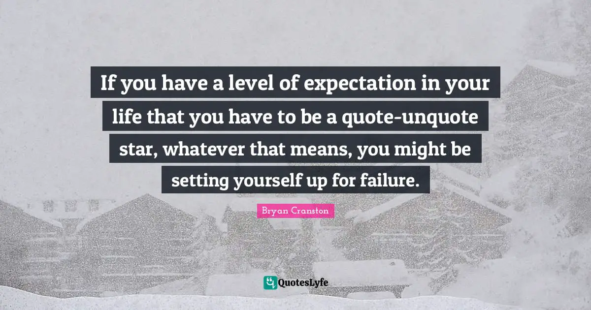 If you have a level of expectation in your life that you have to be a quote-unquote star, whatever that means, you might be setting yourself up for failure.