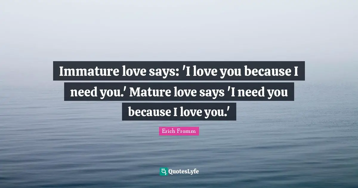 Erich Fromm Quotes: Immature love says: 'I love you because I need you.' Mature love says 'I need you because I love you.'