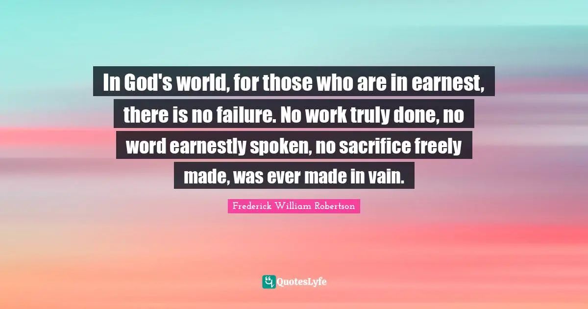 In God's world, for those who are in earnest, there is no failure. No work truly done, no word earnestly spoken, no sacrifice freely made, was ever made in vain.