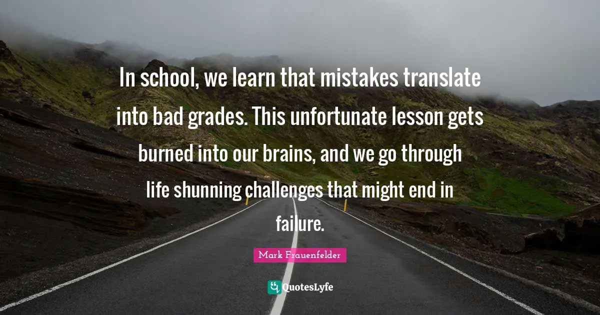 Mark Frauenfelder Quotes: "In school, we learn that mistakes translate into bad grades. This unfortunate lesson gets burned into our brains, and we go through life shunning challenges that might end in failure."
