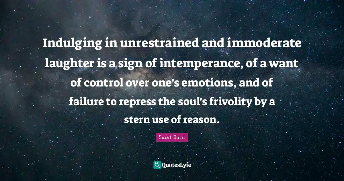Saint Basil Quotes: "Indulging in unrestrained and immoderate laughter is a sign of intemperance, of a want of control over one's emotions, and of failure to repress the soul's frivolity by a stern use of reason."