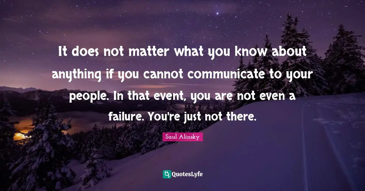 It does not matter what you know about anything if you cannot communicate to your people. In that event, you are not even a failure. You're just not there.