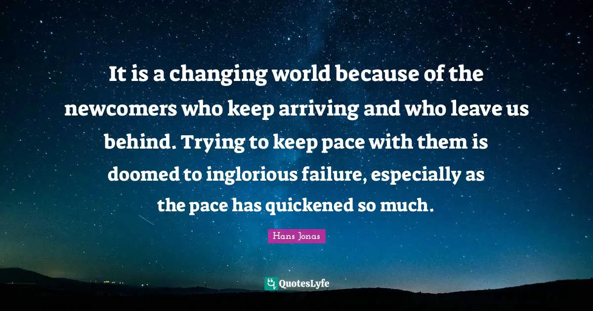 It is a changing world because of the newcomers who keep arriving and who leave us behind. Trying to keep pace with them is doomed to inglorious failure, especially as the pace has quickened so much.