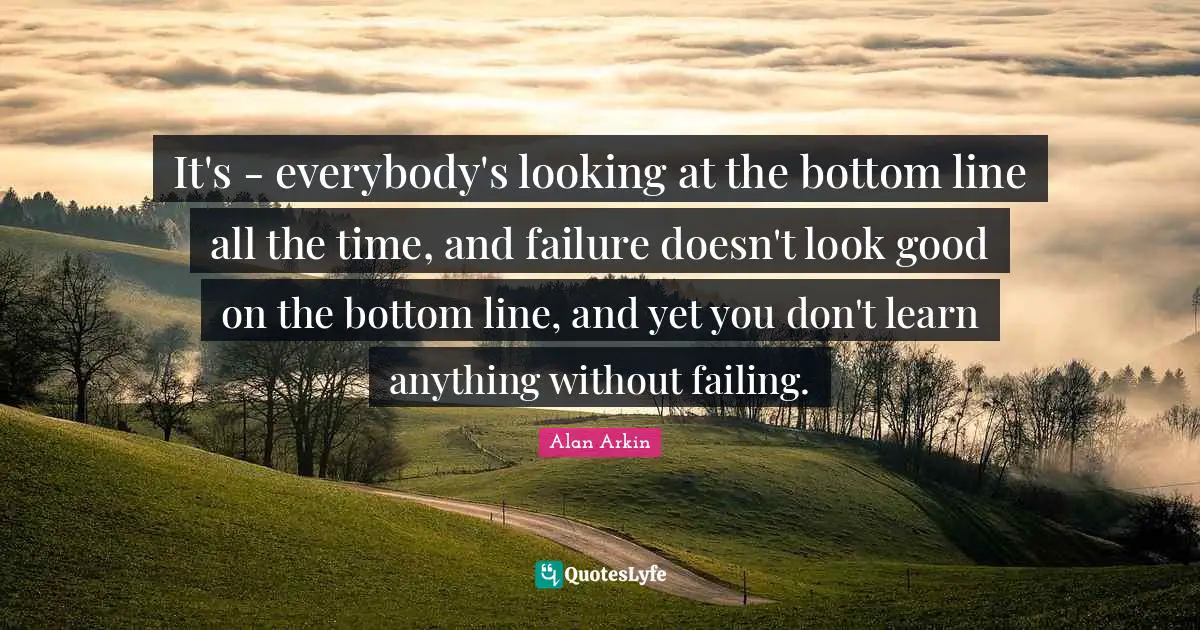 It's - everybody's looking at the bottom line all the time, and failure doesn't look good on the bottom line, and yet you don't learn anything without failing.