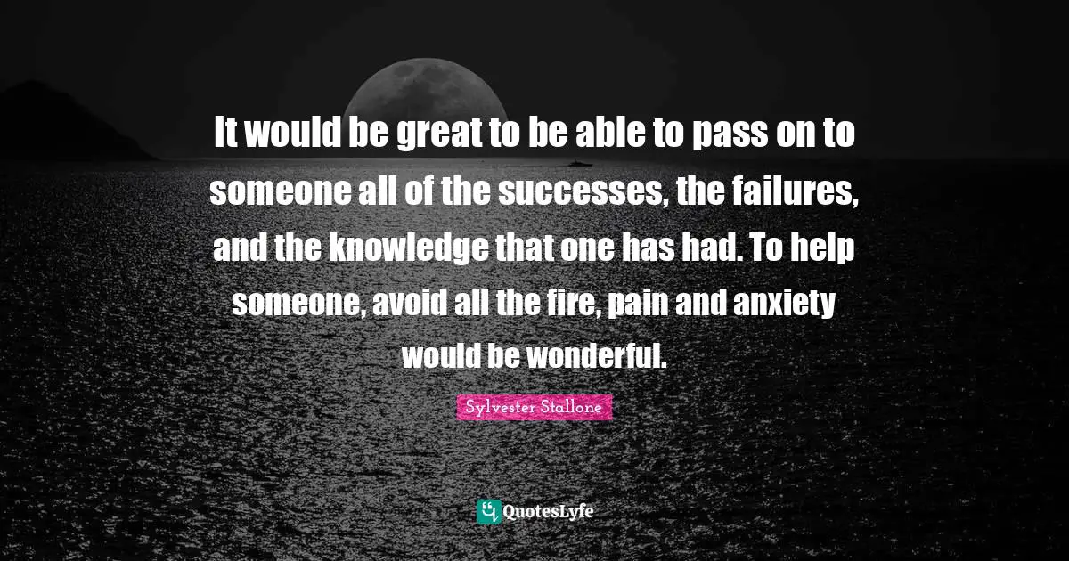Sylvester Stallone Quotes: "It would be great to be able to pass on to someone all of the successes, the failures, and the knowledge that one has had. To help someone, avoid all the fire, pain and anxiety would be wonderful."