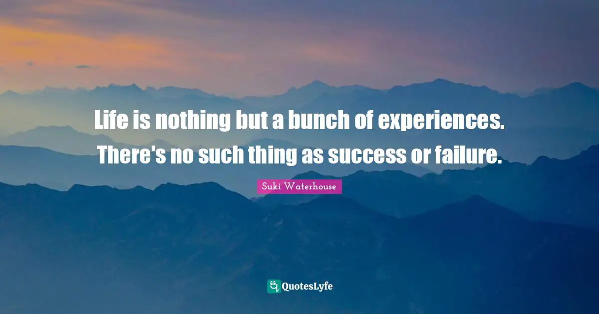 Life is nothing but a bunch of experiences. There's no such thing as success or failure.